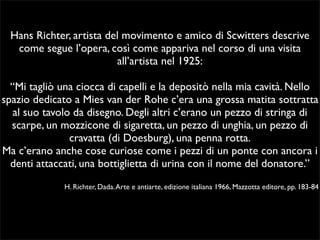 Hans Richter, artista del movimento e amico di Scwitters descrive 
come segue l’opera, così come appariva nel corso di una visita 
all’artista nel 1925: 
“Mi tagliò una ciocca di capelli e la depositò nella mia cavità. Nello 
spazio dedicato a Mies van der Rohe c’era una grossa matita sottratta 
al suo tavolo da disegno. Degli altri c’erano un pezzo di stringa di 
scarpe, un mozzicone di sigaretta, un pezzo di unghia, un pezzo di 
cravatta (di Doesburg), una penna rotta. 
Ma c’erano anche cose curiose come i pezzi di un ponte con ancora i 
denti attaccati, una bottiglietta di urina con il nome del donatore.” 
H. Richter, Dada. Arte e antiarte, edizione italiana 1966, Mazzotta editore, pp. 183-84 
 
