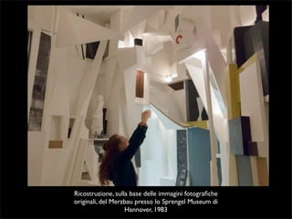 Ricostruzione, sulla base delle immagini fotografiche 
originali, del Merzbau presso lo Sprengel Museum di 
Hannover, 1983 
 