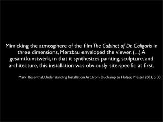Mimicking the atmosphere of the film The Cabinet of Dr. Caligaris in 
three dimensions, Merzbau enveloped the viewer. (...) A 
gesamtkunstwerk, in that it synthesizes painting, sculpture. and 
architecture, this installation was obviously site-specific at first. 
Mark Rosenthal, Understanding Installation Art, from Duchamp to Holzer, Prestel 2003, p. 33. 
 