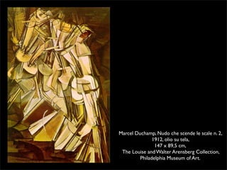 Marcel Duchamp, Nudo che scende le scale n. 2, 
1912, olio su tela, 
147 x 89,5 cm, 
The Louise and Walter Arensberg Collection, 
Philadelphia Museum of Art. 
 
