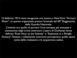 15 febbraio 1913 viene inaugurata una mostra a New York, “Armory 
Show”- in quanto organizzata presso l’arsenale del 69° Reggimento 
della Guardia Nazionale. 
L’intento era quello di portare l’arte europea più avanzata a 
conoscenza degli artisti americani. L’opera di Duchamp venne 
definita “Rush Hour at the Subway” e “Explosion in a Shingle 
Factory”.Tuttavia i collezionisti americani percepirono quelle opere 
come delle rivelazioni e le acquisirono subito 
 