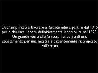 Duchamp iniziò a lavorare al Grande Vetro a partire dal 1915 
per dichiarare l’opera definitivamente incompiuta nel 1923. 
Un grande vetro che fu rotto nel corso di uno 
spostamento per una mostra e pazientemente ricomposto 
dall’artista 
 