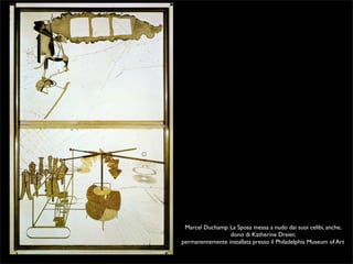 Marcel Duchamp. La Sposa messa a nudo dai suoi celibi, anche, 
dono di Katherine Dreier, 
permanentemente installata presso il Philadelphia Museum of Art 
 