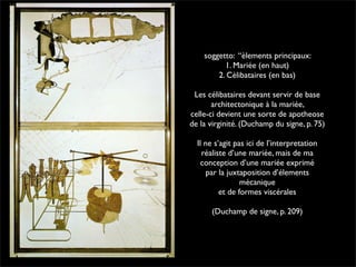 soggetto: “èlements principaux: 
1. Mariée (en haut) 
2. Cèlibataires (en bas) 
Les célibataires devant servir de base 
architectonique à la mariée, 
celle-ci devient une sorte de apotheose 
de la virginité. (Duchamp du signe, p. 75) 
Il ne s’agit pas ici de l’interpretation 
réaliste d’une mariée, mais de ma 
conception d’une mariée exprimé 
par la juxtaposition d’élements 
mécanique 
et de formes viscérales 
(Duchamp de signe, p. 209) 
 