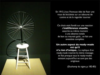 En 1913, j’eus l’hereuse idée de fixer une 
roue de biciclette sur un tabouret de 
cuisine et de la regarder tourner 
Ce choiz etait fondé sur une reaction 
d’indifférence visuelle, 
assortie au même moment 
à una absence totale 
de bon ou mauvais goût... en fait une 
anestésie complète. 
Un autre aspect du ready-made 
est qu’il 
n’a rien d’unique... La replique d’un 
ready-made trasmet le même message; 
en fait presque tous le ready-mades 
existant aujourd’hui ne sont pas des 
originaux 
(Duchamp du signe, p. 182-83) 
 