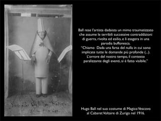 Ball rese l’artista dadaista un mimo traumatizzato 
che assume le terribili successive contraddizioni 
di guerra, rivolta ed esilio, e li esagera in una 
parodia buffonesca. 
“Chiamo Dada una farsa del nulla in cui sono 
implicate tutte le domande più profonde (...). 
L’orrore del nostro tempo, il contesto 
paralizzante degli eventi, si é fatto visibile.” 
Hugo Ball nel suo costume di Magico Vescovo 
al Cabaret Voltaire di Zurigo nel 1916. 
 