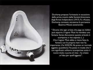 Duchamp propose l’orinatoio in occasione 
della prima mostra della Società Americana 
degli Artisti Indipendenti (1917). Fu rifiutata. 
Duchamp contestò, attraverso la portavoce 
Beatrice Wood, sostenendo: 
“ Dicono che ogni artista che paga sei dollari 
può esporre. Il signor Mutt ha mandato una 
fontana. Senza discussione questo articolo è 
scomparso e mai esposto. (...) 
Che il signor Mutt abbia o meno fatto la 
fontana con le proprie mani non ha 
importanza. L’ha SCELTA. Ha preso un normale 
oggetto quotidiano, l’ha posto in modo che il 
suo significato utilitario scomparisse sotto il 
nuovo titolo e punto di vista - ha creato 
un’idea per quell’oggetto”. 
 