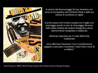 la tecnica del fotomontaggio finì per diventare una 
sorta di corrispettivo del nichilismo Dada e della sua 
volontà di scardinare le regole 
la prima azione che l’artista compiva era il taglio e lo 
smontaggio, quindi un atto di rimontaggio derisorio 
della realtà, mediata dal medium fotografico, veniva 
ulteriormente manipolata e rielaborata 
dichiarato disprezzo per il ruolo dell’artista 
tradizionale 
come affermava Hausmann “noi ci consideravamo 
ingegneri, costruttori, montando i nostri lavori come fa 
un fabbro” 
Raoul Hausmann, ABCD, 1923-24, Musée National d’Art Moderne, Centre Georges Pompidou 
 