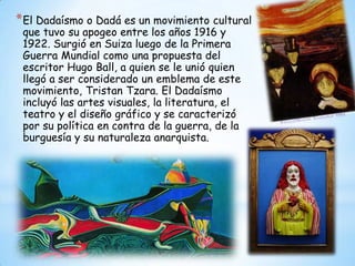 *El Dadaísmo o Dadá es un movimiento cultural
que tuvo su apogeo entre los años 1916 y
1922. Surgió en Suiza luego de la Primera
Guerra Mundial como una propuesta del
escritor Hugo Ball, a quien se le unió quien
llegó a ser considerado un emblema de este
movimiento, Tristan Tzara. El Dadaísmo
incluyó las artes visuales, la literatura, el
teatro y el diseño gráfico y se caracterizó
por su política en contra de la guerra, de la
burguesía y su naturaleza anarquista.
 