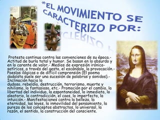 Protesta continua contra las convenciones de su época.-
Actitud de burla total y humor. Se basan en lo absurdo y
en lo carente de valor.- Medios de expresión irónico-
satíricos, a través del gesto, el escándalo, la provocación.-
Poesías ilógicas o de difícil comprensión (El poema
dadaísta suele ser una sucesión de palabras y sonidos).-
Inclinación hacia lo
dudoso, rebeldía, destrucción, terrorismo, muerte y
nihilismo, lo fantasioso, etc.- Promoción por el cambio, la
libertad del individuo, la espontaneidad, lo inmediato, lo
aleatorio, la contradicción, el caos, lo imperfecto, la
intuición.- Manifestaciones contra la belleza, la
eternidad, las leyes, la inmovilidad del pensamiento, la
pureza de los conceptos abstractos, lo universal, la
razón, el sentido, la construcción del consciente.
 