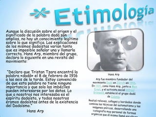 Aunque la discusión sobre el origen y el
significado de la palabra dadá son
amplios, no hay un conocimiento legítimo
sobre lo que significa. Las explicaciones
de los mismos dadaístas varían tanto
que es imposible señalar una y llamarla
correcta. Hans Arp, miembro del grupo,
declara lo siguiente en una revista del
movimiento:
“Declaro que Tristan Tzara encontró la
palabra «dadá» el 8 de febrero de 1916
a las seis de la tarde. Estoy convencido
de que esta palabra no tiene ninguna
importancia y que solo los imbéciles
pueden interesarse por los datos. Lo
que a nosotros nos interesaba es el
espíritu dadaísta, y todos nosotros
éramos dadaístas antes de la existencia
del Dadaísmo.”
Hans Arp
 