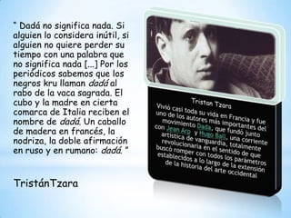 “ Dadá no significa nada. Si
alguien lo considera inútil, si
alguien no quiere perder su
tiempo con una palabra que
no significa nada [...] Por los
periódicos sabemos que los
negros kru llaman dadá al
rabo de la vaca sagrada. El
cubo y la madre en cierta
comarca de Italia reciben el
nombre de dadá. Un caballo
de madera en francés, la
nodriza, la doble afirmación
en ruso y en rumano: dadá. ”
TristánTzara
 
