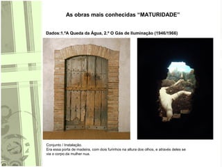 As obras mais conhecidas “MATURIDADE”
Dados:1.ºA Queda da Água, 2.º O Gás de Iluminação (1946/1966)
Conjunto / Instalação.
Era essa porta de madeira, com dois furinhos na altura dos olhos, e através deles se
via o corpo da mulher nua.
 