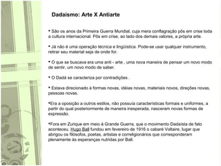 Dadaísmo: Arte X Antiarte
 São os anos da Primeira Guerra Mundial, cuja mera conflagração pôs em crise toda
a cultura internacional. Pôs em crise, ao lado dos demais valores, a própria arte.
 Já não é uma operação técnica e lingüística. Pode-se usar qualquer instrumento,
retirar seu material seja de onde for.
 O que se buscava era uma anti - arte , uma nova maneira de pensar um novo modo
de sentir, um novo modo de saber.
 O Dadá se caracteriza por contradições .
 Estava direcionado à formas novas, idéias novas, materiais novos, direções novas,
pessoas novas.
Era a oposição a outros estilos, não possuía características formais e uniformes, a
partir do qual posteriormente de maneira inesperada, nasceram novas formas de
expressão.
Fora em Zurique em meio à Grande Guerra, que o movimento Dadaísta de fato
aconteceu. Hugo Ball fundou em fevereiro de 1916 o cabaré Voltaire, lugar que
abrigou os filósofos, poetas, artistas e correligionários que corresponderam
plenamente às esperanças nutridas por Ball.
 