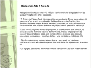 Dadaísmo: Arte X Antiarte
Não pretendia instaurar uma nova relação, e sim demonstrar a impossibilidade de
qualquer relação entre arte e sociedade.
 A Origem da Palavra Dadá é impossível de ser constatada. Diz-se que a palavra foi
“descoberta” ao se abrir um dicionário. Dadá em Romeno significa Sim, Sim;
Em Francês cavalo de pau. Para os alemães, a palavra é um sinal de ingenuidade
tola e disparata, e de simpatia, cheia de alegria procriadora, pelo carro de criança.
 Dadá tinha o programa de não ter programa.. e foi exatamente este fato que, na
época e naquele momento histórico do movimento , lhe deu força explosiva de
expandir-se para todos os lados, sem liames estéticos e sociais. Esta absoluta
ausência de pressupostos , constituía de fato , uma novidade na história da Arte.
 Ele não experimentou nenhum gênero da arte , sem seguir por caminhos
inteiramente novos. Não queriam apenas criar uma arte e sim representar a arte como
tal.
 Da rejeição, passaram a destruir os sentidos e envolviam tudo isso, no sem sentido.
 