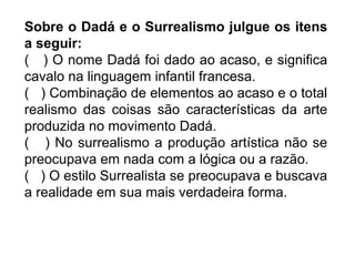 Sobre o Dadá e o Surrealismo julgue os itens
a seguir:
( ) O nome Dadá foi dado ao acaso, e significa
cavalo na linguagem infantil francesa.
( ) Combinação de elementos ao acaso e o total
realismo das coisas são características da arte
produzida no movimento Dadá.
( ) No surrealismo a produção artística não se
preocupava em nada com a lógica ou a razão.
( ) O estilo Surrealista se preocupava e buscava
a realidade em sua mais verdadeira forma.
 
