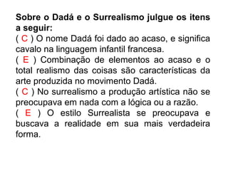 Sobre o Dadá e o Surrealismo julgue os itens
a seguir:
( C ) O nome Dadá foi dado ao acaso, e significa
cavalo na linguagem infantil francesa.
( E ) Combinação de elementos ao acaso e o
total realismo das coisas são características da
arte produzida no movimento Dadá.
( C ) No surrealismo a produção artística não se
preocupava em nada com a lógica ou a razão.
( E ) O estilo Surrealista se preocupava e
buscava a realidade em sua mais verdadeira
forma.
 