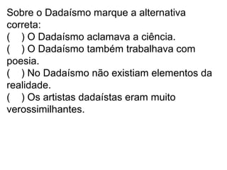 Sobre o Dadaísmo marque a alternativa
correta:
( ) O Dadaísmo aclamava a ciência.
( ) O Dadaísmo também trabalhava com
poesia.
( ) No Dadaísmo não existiam elementos da
realidade.
( ) Os artistas dadaístas eram muito
verossimilhantes.
 