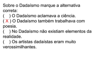 Sobre o Dadaísmo marque a alternativa
correta:
( ) O Dadaísmo aclamava a ciência.
( X ) O Dadaísmo também trabalhava com
poesia.
( ) No Dadaísmo não existiam elementos da
realidade.
( ) Os artistas dadaístas eram muito
verossimilhantes.
 