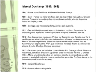 Marcel Duchamp (1887/1968)
1887 - Nasce numa família de artistas em Blainville, França.
1904 - Com 17 anos vai morar em Paris com os dois irmãos mais velhos, também
pintores. Frequenta a escola de Arte por um breve período. Vive de desenhos
humorísticos pra jornais.
1906 - Começa a se interessar pelo fauvismo e pelo cubismo.
1911 - Seu trabalho já mostra traços do simbolismo, cubismo, futurismo e da
cronofotografia. Aparece a primeira pintura de máquina: O Moinho de Café.
1912 - Ano das grandes mudanças: Pinta o Nu Descendo uma Escada, que lhe é
pedido pra ser retirado do Salon des Indépendents. Começa um longa amizade com
Francis Picabia e Apollinaire. Passa uns meses em Munique, onde o livro de
Kandinsky "Do Espiritual na Arte", que condena o mercado da arte e a inflação da
pintura, é muito difundido. Começa a escrever.
1913 - De volta a paris, vai trabalhar como bibliotecário. Começa a fazer desenhos
mecânicos, estudos e anotações (que mais tarde vão resultar na obra O Grande
Vidro). Monta uma bicicleta sobre um banco de cozinha e outras obras que vão
separar o seu trabalho da arte como era entendida até então. Em Nova Iorque, o Nu
Descendo uma Escada faz sucesso.
1915 - Vai pra Nova Iorque
.
1916 - Inventa o termo readymade.
 