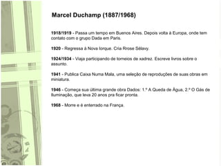 Marcel Duchamp (1887/1968)
1918/1919 - Passa um tempo em Buenos Aires. Depois volta à Europa, onde tem
contato com o grupo Dada em Paris.
1920 - Regressa à Nova Iorque. Cria Rrose Sélavy.
1924/1934 - Viaja participando de torneios de xadrez. Escreve livros sobre o
assunto.
1941 - Publica Caixa Numa Mala, uma seleção de reproduções de suas obras em
miniatura.
1946 - Começa sua última grande obra Dados: 1.º A Queda de Água, 2.º O Gás de
Iluminação, que leva 20 anos pra ficar pronta.
1968 - Morre e é enterrado na França.
 