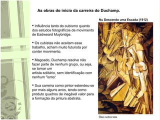 As obras do início da carreira do Duchamp.
Nu Descendo uma Escada (1912)
Óleo sobre tela.
 Influência tanto do cubismo quanto
dos estudos fotográficos de movimento
de Eadweard Muybridge.
 Os cubistas não aceitam esse
trabalho, acham muito futurista por
conter movimento.
 Magoado, Duchamp resolve não
fazer parte de nenhum grupo, ou seja,
se tornar um
artista solitário, sem identificação com
nenhum "ismo“
 Sua carreira como pintor estendeu-se
por mais alguns anos, tendo como
produto quadros de inegável valor para
a formação da pintura abstrata.
 