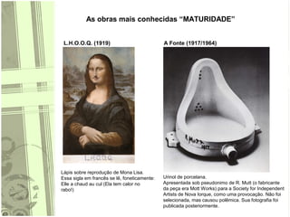 As obras mais conhecidas “MATURIDADE”
L.H.O.O.Q. (1919) A Fonte (1917/1964)
Lápis sobre reprodução de Mona Lisa.
Essa sigla em francês se lê, foneticamente:
Elle a chaud au cul (Ela tem calor no
rabo!)
Urinol de porcelana.
Apresentada sob pseudonimo de R. Mutt (o fabricante
da peça era Mott Works) para a Society for Independent
Artists de Nova Iorque, como uma provocação. Não foi
selecionada, mas causou polêmica. Sua fotografia foi
publicada posteriormente.
 