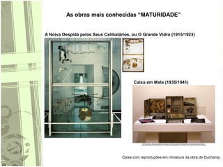As obras mais conhecidas “MATURIDADE”
A Noiva Despida pelos Seus Celibatários, ou O Grande Vidro (1915/1923)
Caixa em Mala (1935/1941)
Caixa com reproduções em miniatura da obra de Duchamp.
 