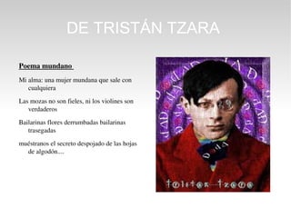 DE TRISTÁN TZARA

Poema mundano 
Mi alma: una mujer mundana que sale con 
   cualquiera

Las mozas no son fieles, ni los violines son 
   verdaderos

Bailarinas flores derrumbadas bailarinas 
   trasegadas

muéstranos el secreto despojado de las hojas 
  de algodón....
 