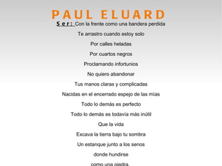 PAUL ELUARD
S e r : Con la frente como una bandera perdida
        Te arrastro cuando estoy solo

              Por calles heladas

              Por cuartos negros

           Proclamando infortunios

             No quiero abandonar

       Tus manos claras y complicadas

  Nacidas en el encerrado espejo de las mías

          Todo lo demás es perfecto

     Todo lo demás es todavía más inútil

                 Que la vida

        Excava la tierra bajo tu sombra

        Un estanque junto a los senos

               donde hundirse
 