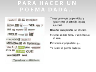 PARA HAC ER UN
P O E M A D A D A ..
           Tienes que coger un periódico y 
              seleccionar un articulo (el que 
              quieras).
           Recortar cada palabra del articulo.
           Meterlas en una bolsa, ir cogiéndolas 
             al azar.
           Por ultimo ir pegándolas y...
           Ya tienes un poema dadaísta. 
 