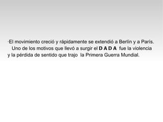 ·El movimiento creció y rápidamente se extendió a Berlín y a París.
  Uno de los motivos que llevó a surgir el D A D A fue la violencia
y la pérdida de sentido que trajo la Primera Guerra Mundial.
 