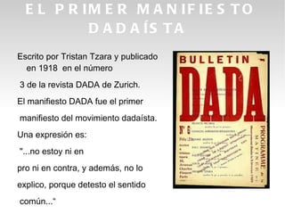 E L P R IM E R M A N IF IE S T O
           D A D A ÍS T A
Escrito por Tristan Tzara y publicado
  en 1918 en el número
3 de la revista DADA de Zurich.
El manifiesto DADA fue el primer
manifiesto del movimiento dadaísta.
Una expresión es:
"...no estoy ni en
pro ni en contra, y además, no lo
explico, porque detesto el sentido
común...“
 