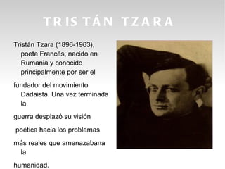 T R IS T Á N T Z A R A
Tristán Tzara (1896-1963),
   poeta Francés, nacido en
   Rumania y conocido
   principalmente por ser el
fundador del movimiento
  Dadaista. Una vez terminada
  la
guerra desplazó su visión
poética hacia los problemas
más reales que amenazabana
 la
humanidad.
 
