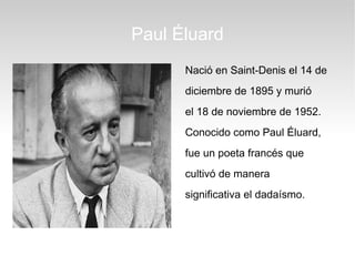 Paul Éluard
      Nació en Saint-Denis el 14 de
      diciembre de 1895 y murió
      el 18 de noviembre de 1952.
      Conocido como Paul Éluard,
      fue un poeta francés que
      cultivó de manera
      significativa el dadaísmo.
 