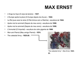 MAX ERNST
•   L'Ange du foye (O anjo da lareira) – 1937.
•   L'Europe après la pluie (A Europa depois da chuva) – 1942.
•   Le Roi joue avec la reine (O Rei brinca com a Rainha) - escultura de 1944.
•   Après moi le sommeil (Depois do meu sono) - escultura de 1958.
•   Après moi le sommeil (Depois do meu sono) - escultura de 1958.
•   L'Immortel (O Importal) - escultura de vidro gigante de 1966.
•   Mon ami Pierrot (Meu amigo Pierrot) - 1974.
•   The celestial Army - 1925-26 .




                                                          “The celestial Army” - Max Ernst, 1925-
                                                          26 .
 