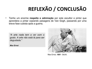 REFLEXÃO / CONCLUSÃO
•   Tenho um enorme respeito e admiração por este escultor e pintor que
    aprendera a pintar copiando paisagens de Van Gogh, passando por uma
    breve fase cubista após a guerra.



    “A arte nada tem a ver com o
    gosto. A arte não está lá para ser
    degustada.”

    Max Ernst




                                         Max Ernst, 1891 - Brühl.
 