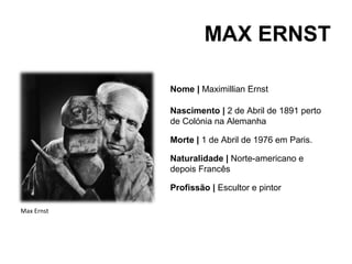 MAX ERNST

            Nome | Maximillian Ernst

            Nascimento | 2 de Abril de 1891 perto
            de Colónia na Alemanha

            Morte | 1 de Abril de 1976 em Paris.

            Naturalidade | Norte-americano e
            depois Francês

            Profissão | Escultor e pintor

Max Ernst
 