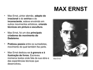 MAX ERNST
•   Max Ernst, pintor alemão, adepto do
    irracional e do onírico e do
    inconsciente, esteve envolvido em
    outros movimentos artísticos, criando
    técnicas em pintura e escultura.

•   Max Ernst, foi um dos principais
    criadores do movimento do
    Dadaísmo.

•   Praticou poesia entre os surrealistas,
    movimento do qual também fez parte.

•   Max Ernst dedicou-se à gravura e à
    ilustração de livros. Escreveu
    inúmeros textos onde fala da sua obra e   Max Ernst
    das experiências técnicas que
    desenvolveu.
 