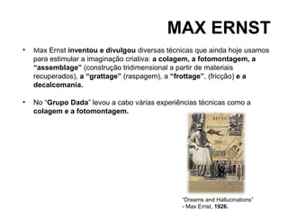 MAX ERNST
•   Max Ernst inventou e divulgou diversas técnicas que ainda hoje usamos
    para estimular a imaginação criativa: a colagem, a fotomontagem, a
    “assemblage” (construção tridimensional a partir de materiais
    recuperados), a “grattage” (raspagem), a “frottage”, (fricção) e a
    decalcomania.

•   No “Grupo Dada” levou a cabo várias experiências técnicas como a
    colagem e a fotomontagem.




                                               “Dreams and Hallucinations”
                                               - Max Ernst, 1926.
 