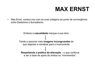 MAX ERNST
•   Max Ernst, conduz-nos com as suas colagens ao ponto de convergência
    entre Dadaísmo e Surrealismo.



              Embora a casualidade marque a sua obra


          Tende a associar mais imagens incongruentes do
             que objectos e canalizar para o inconsciente


            Respeitando a poética da alienação     que continua
              a ser a base de apoio de ambos os “movimentos”.
 