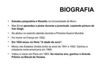 BIOGRAFIA
•   Estudou psiquiatria e filosofia na Universidade de Bonn.
•   Max Ernst aprendeu a pintar durante a juventude, copiando pintura de
    Van Gogh.
•   Se alistou no exército alemão durante a Primeira Guerra Mundial.
•   Foi morar na França em 1922.
•   Em 1930 atuou no filme "A idade do ouro".
•   Morou nos Estados Unidos entre os anos de 1941 e 1953. Ganhou a
    cidadania norte-americana em 1948.
•   Voltou a morar em Paris em 1953. No mesmo ano, ganhou o Grande
    Prêmio na Bienal de Veneza.
 