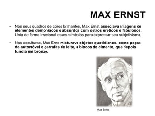 MAX ERNST
•   Nos seus quadros de cores brilhantes, Max Ernst associava imagens de
    elementos demoníacos e absurdos com outros eróticos e fabulosos.
    Unia de forma irracional esses símbolos para expressar seu subjetivismo.

•   Nas esculturas, Max Erns misturava objetos quotidianos, como peças
    de automóvel e garrafas de leite, a blocos de cimento, que depois
    fundia em bronze.




                                                  Max Ernst
 