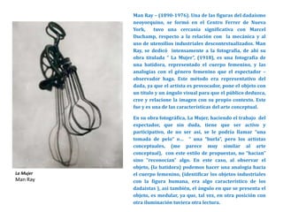 Man Ray – (1890-1976). Una de las figuras del dadaísmo
neoyorquino, se formó en el Centro Ferrer de Nueva
York, tuvo una cercanía significativa con Marcel
Duchamp, respecto a la relación con la mecánica y al
uso de utensilios industriales descontextualizados. Man
Ray, se dedicó intensamente a la fotografía, de ahí su
obra titulada “ La Mujer”, (1918), es una fotografía de
una batidora, representado el cuerpo femenino, y las
analogías con el género femenino que el espectador –
observador haga. Este método era representativo del
dada, ya que el artista es provocador, pone el objeto con
un título y un ángulo visual para que el público deduzca,
cree y relacione la imagen con su propio contexto. Este
fue y es una de las características del arte conceptual.
En su obra fotográfica, La Mujer, haciendo el trabajo del
espectador, que sin duda, tiene que ser activo y
participativo, de no ser así, se le podría llamar “una
tomada de pelo” o… “ una “burla”, pero los artistas
conceptuales, (me parece muy similar al arte
conceptual), con este estilo de propuestas, no “hacían”
sino “reconocían” algo. En este caso, al observar el
objeto, (la batidora) podemos hacer una analogía hacia
el cuerpo femenino, (identificar los objetos industriales
con la figura humana, era algo característico de los
dadaístas ), así también, el ángulo en que se presenta el
objeto, es medular, ya que, tal vez, en otra posición con
otra iluminación tuviera otra lectura.
La Mujer
Man Ray
 