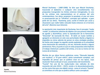 Marcel Duchamp – (1887-1968). Se dice que Marcel Duchamp,
trasciende el dadaísmo o cualquier otro encasillamiento. Sus
propuestas transgreden los límites entonces inimaginados. Es uno
de los artistas más representativos en el proceso del arte
contemporáneo. Sus obras, proponen la paradoja, el azar así como
su preocupación por lo “infrafino”, concepto que aplicaba a gran
parte de sus obras. “Duchamp, pues, sucitó el interés por cosas y
situaciones que nadie había colocado hasta entonces en el terreno
del arte”. (Ramírez Juan Antonio).
La aportación más importante de Duchamp, fue el concepto “ready
–made”, la utilización selectiva de objetos con una primera intención
de agredir y desmitificar, como la reproducción de la famosísima
“Gioconda” de Leonardo Da Vinci. Al darle un nuevo nombre y
agregarle un elemento en este caso perturbador (barba y bigote) es
imposible no reírse además de pensar en otras analogías posibles.
De hecho esta imagen ha seguido siendo explotada en la actualidad
como decoración de camisetas y, tal vez, haciendo alusión a alguna
pertenencia. Pero, el punto es que en estas propuestas está implícito
el trabajo intelectual y poético del artista, a la vez su ironía con los
íconos de la historia.
Muchas de sus obras fueron polémicas como, “Desnudo bajando
una escalera”, o “El gran vidrio”, obras sumamente compleja, casi
imposible de pensar que se pudiera crear en esa época, cuya
resolución final se dió por el azar, característico del movimiento.
“Fuente” fue uno de los ready-mades más radicales de éste
momento del arte (1913 – 1917), remite a la descontextualización,
así fue como hizo que una objeto común como el urinario “Fuente”
se convirtiera en arte que se podría calificar como conceptual.
Fuente
Marcel Duchamp
 