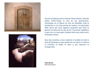 Una de sus últimas obras, titulada “Étant donnés”, (Siendo
dado), (1946-1966), es otra de sus aportaciones.
Presentada en el Museo de Arte de Filadelfia, toda la
instalación es un viejo portón de madera, el espectador
debe mirar por unos agujeros pequeños que tiene la
puerta a la altura de los ojos de los “voyeristas” (público),
lo que ven, es a una mujer tendida sobre una ramas secas,
invitando al amor.
Esta obra sintetiza y hace explícito el sentido de toda la
obra de Duchamp, ya que muchas de sus obras se refieren
al erotismo, la mujer, el amor y, por supuesto, la
transgresión.
Étant donnés
Marcel Duchamp
 