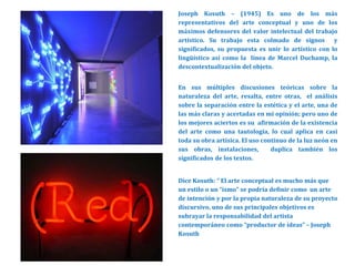 Joseph Kosuth – (1945) Es uno de los más
representativos del arte conceptual y uno de los
máximos defensores del valor intelectual del trabajo
artístico. Su trabajo esta colmado de signos y
significados, su propuesta es unir lo artístico con lo
lingüístico así como la línea de Marcel Duchamp, la
descontextualización del objeto.
En sus múltiples discusiones teóricas sobre la
naturaleza del arte, resalta, entre otras, el análisis
sobre la separación entre la estética y el arte, una de
las más claras y acertadas en mi opinión; pero uno de
los mejores aciertos es su afirmación de la existencia
del arte como una tautología, lo cual aplica en casi
toda su obra artísica. El uso continuo de la luz neón en
sus obras, instalaciones, duplica también los
significados de los textos.
Dice Kosuth: “ El arte conceptual es mucho más que
un estilo o un “ismo” se podría definir como un arte
de intención y por la propia naturaleza de su proyecto
discursivo, uno de sus principales objetivos es
subrayar la responsabilidad del artista
contemporáneo como “productor de ideas” – Joseph
Kosuth
 