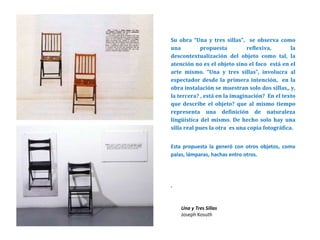 Su obra “Una y tres sillas”, se observa como
una propuesta reflexiva, la
descontextualización del objeto como tal, la
atención no es el objeto sino el foco está en el
arte mismo. “Una y tres sillas”, involucra al
espectador desde la primera intención, en la
obra instalación se muestran solo dos sillas,, y,
la tercera? , está en la imaginación? En el texto
que describe el objeto? que al mismo tiempo
representa una definición de naturaleza
lingüística del mismo. De hecho solo hay una
silla real pues la otra es una copia fotográfica.
Esta propuesta la generó con otros objetos, como
palas, lámparas, hachas entro otros.
.
Una y Tres Sillas
Joseph Kosuth
 