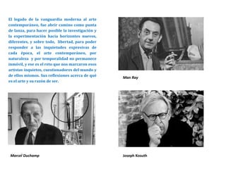 El legado de la vanguardia moderna al arte
contemporáneo, fue abrir camino como punta
de lanza, para hacer posible la investigación y
la experimentación hacia horizontes nuevos,
diferentes, y sobre todo, libertad, para poder
responder a las inquietudes expresivas de
cada época, el arte contemporáneo, por
naturaleza y por temporalidad no permanece
inmóvil, y ese es el reto que nos marcaron esos
artistas inquietos, cuestionadores del mundo y
de ellos mismos. Sus reflexiones acerca de qué
es el arte y su razón de ser.
Man Ray
Marcel Duchamp Joseph Kosuth
 