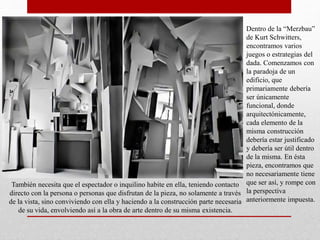 Dentro de la “Merzbau”
de Kurt Schwitters,
encontramos varios
juegos o estrategias del
dada. Comenzamos con
la paradoja de un
edificio, que
primariamente debería
ser únicamente
funcional, donde
arquitectónicamente,
cada elemento de la
misma construcción
debería estar justificado
y debería ser útil dentro
de la misma. En ésta
pieza, encontramos que
no necesariamente tiene
que ser así, y rompe con
la perspectiva
anteriormente impuesta.
También necesita que el espectador o inquilino habite en ella, teniendo contacto
directo con la persona o personas que disfrutan de la pieza, no solamente a través
de la vista, sino conviviendo con ella y haciendo a la construcción parte necesaria
de su vida, envolviendo así a la obra de arte dentro de su misma existencia.
 